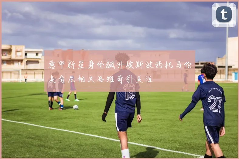 意甲新星身价飙升埃斯波西托马伦麦肯尼帕夫洛维奇引关注