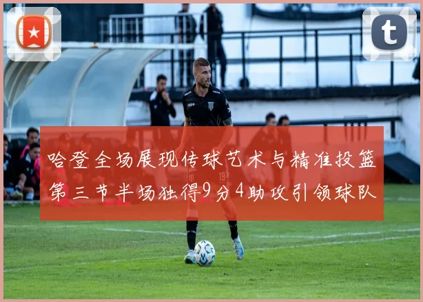 哈登全场展现传球艺术与精准投篮第三节半场独得9分4助攻引领球队领先