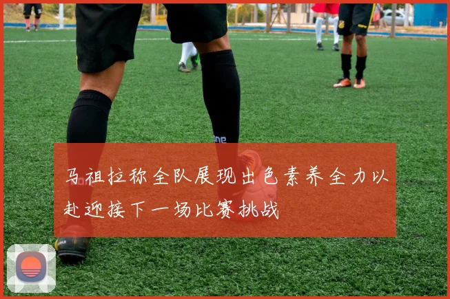 马祖拉称全队展现出色素养全力以赴迎接下一场比赛挑战