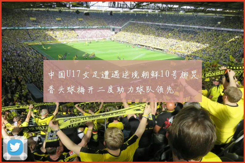 中国U17女足遭遇逆境朝鲜10号柳炅香头球梅开二度助力球队领先