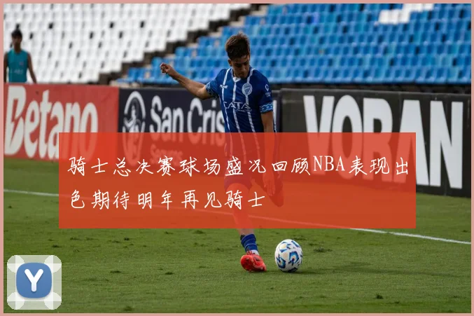 骑士总决赛球场盛况回顾NBA表现出色期待明年再见骑士