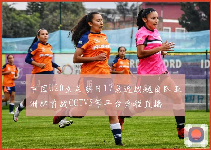 中国U20女足明日17点迎战越南队亚洲杯首战CCTV5等平台全程直播